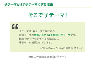 子テーマとは？子テーマにする理由
そこで子テーマ！
http://wpdocs.osdn.jp/子テーマ
子テーマは、親テーマと呼ばれる
別のテーマの機能とスタイルを継承したテーマです。
既存のテーマを変更する方法として、
子テーマが推奨されています。
−WordPress Codex日本語版 子テーマ
 