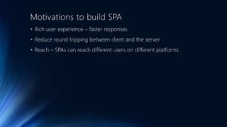 Motivations to build SPA 
• Rich user experience – faster responses 
• Reduce round tripping between client and the server 
• Reach – SPAs can reach different users on different platforms. 
 