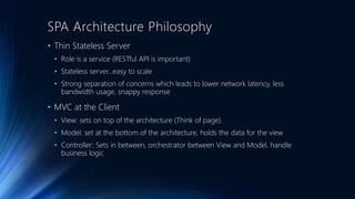SPA Architecture Philosophy 
• Thin Stateless Server 
• Role is a service (RESTful API is important) 
• Stateless server…easy to scale 
• Strong separation of concerns which leads to lower network latency, less 
bandwidth usage, snappy response 
• MVC at the Client 
• View: sets on top of the architecture (Think of page). 
• Model: set at the bottom of the architecture, holds the data for the view 
• Controller: Sets in between, orchestrator between View and Model, handle 
business logic 
 