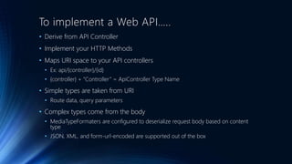 To implement a Web API….. 
• Derive from API Controller 
• Implement your HTTP Methods 
• Maps URI space to your API controllers 
• Ex: api/{controller}/{id} 
• {controller} + “Controller ” = ApiController Type Name 
• Simple types are taken from URI 
• Route data, query parameters 
• Complex types come from the body 
• MediaTypeFormaters are configured to deserialize request body based on content 
type 
• JSON, XML, and form-url-encoded are supported out of the box 
 