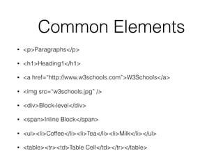 Common Elements
• <p>Paragraphs</p>
• <h1>Heading1</h1>
• <a href=“http://www.w3schools.com”>W3Schools</a>
• <img src=“w3schools.jpg” />
• <div>Block-level</div>
• <span>Inline Block</span>
• <ul><li>Coffee</li><li>Tea</li><li>Milk</li></ul>
• <table><tr><td>Table Cell</td></tr></table>
 