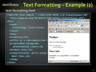 Text Formatting – Example (2)
40
<!DOCTYPE html PUBLIC "-//W3C//DTD XHTML 1.0 Transitional//EN"
"http://www.w3.org/TR/xhtml1/DTD/xhtml1-transitional.dtd">
<html>
<head>
<title>Page Title</title>
</head>
<body>
<h1>Notice</h1>
<p>This is a <em>sample</em> Web page.</p>
<p><pre>Next paragraph:
preformatted.</pre></p>
<h2>More Info</h2>
<p>Specifically, we’re using XHMTL 1.0 transitional.<br />
Next line.</p>
</body>
</html>
text-formatting.html
 