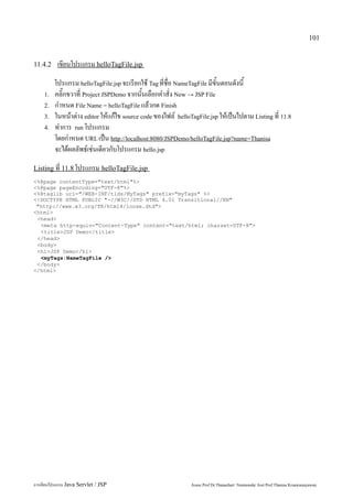 101


11.4.2     เขียนโปรแกรม helloTagFile.jsp
         โปรแกรม helloTagFile.jsp จะเรียกใช้ Tag ที่ชื่อ NameTagFile มีขั้นตอนดังนี้
    1.   คลิ๊กขวาที่ Project JSPDemo จากนั้นเลือกคำสั่ง New → JSP File
    2.   กำหนด File Name = helloTagFile แล้วกด Finish
    3.   ในหน้าต่าง editor ให้แก้ไข source code ของไฟล์ helloTagFile.jsp ให้เป็นไปตาม Listing ที่ 11.8
    4.   ทำการ run โปรแกรม
         โดยกำหนด URL เป็น http://localhost:8080/JSPDemo/helloTagFile.jsp?name=Thanisa
         จะได้ผลลัพธ์เช่นเดียวกับโปรแกรม hello.jsp
Listing ที่ 11.8 โปรแกรม helloTagFile.jsp
<%@page contentType="text/html"%>
<%@page pageEncoding="UTF-8"%>
<%@taglib uri="/WEB-INF/tlds/MyTags" prefix="myTags" %>
<!DOCTYPE HTML PUBLIC "-//W3C//DTD HTML 4.01 Transitional//EN"
 "http://www.w3.org/TR/html4/loose.dtd">
<html>
 <head>
  <meta http-equiv="Content-Type" content="text/html; charset=UTF-8">
  <title>JSP Demo</title>
 </head>
 <body>
 <h1>JSP Demo</h1>
  <myTags:NameTagFile />
 </body>
</html>




การเขียนโปรแกรม Java Servlet / JSP                            Assoc.Prof.Dr.Thanachart Numnonda/ Asst Prof.Thanisa Kruawaisayawan
 