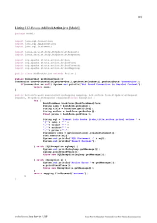 110


Listing ที่ 12.4โปรแกรม AddBookAction.java [Model]
package model;


import java.sql.Connection;
import java.sql.SQLException;
import java.sql.Statement;

import javax.servlet.http.HttpServletRequest;
import javax.servlet.http.HttpServletResponse;

import    org.apache.struts.action.Action;
import    org.apache.struts.action.ActionForm;
import    org.apache.struts.action.ActionForward;
import    org.apache.struts.action.ActionMapping;

public class AddBookAction extends Action {

public Connection getConnection(){
Connection conn=(Connection)getServlet().getServletContext().getAttribute("connection");
    if(connection == null) System.out.println("Not Found Connection in Servlet Context");
             return conn;
}

public ActionForward execute(ActionMapping mapping, ActionForm form,HttpServletRequest
request, HttpServletResponse response)throws Exception {
             try {
                    BookFormBean bookform=(BookFormBean)form;
                    String isbn = bookform.getIsbn();
                    String title = bookform.getTitle();
                    String author = bookform.getAuthor();
                    float price = bookform.getPrice();

                             String sql = "insert into books (isbn,title,author,price) values " +
                             "('"+ isbn + "'" +
                             ",'"+ title+ "'" +
                             ",'"+ author+"'" +
                             ",'"+ price +"')";
                             Statement stmt = getConnection().createStatement();
                             stmt.execute(sql);
                             System.out.println("SQL Statement :" + sql);
                             System.out.println("Insert Success");

                   } catch (SQLException sqlexp) {
                          System.out.println(sqlexp.getMessage());
                          sqlexp.printStackTrace();
                          throw new SQLException(sqlexp.getMessage());

                   } catch (Exception e) {
                          System.out.println("Action Error "+e.getMessage());
                          e.printStackTrace();
                          throw new Exception(e.getMessage());
                   }
                   return mapping.findForward("success");
         }
}




การเขียนโปรแกรม Java Servlet / JSP                        Assoc.Prof.Dr.Thanachart Numnonda/ Asst Prof.Thanisa Kruawaisayawan
 