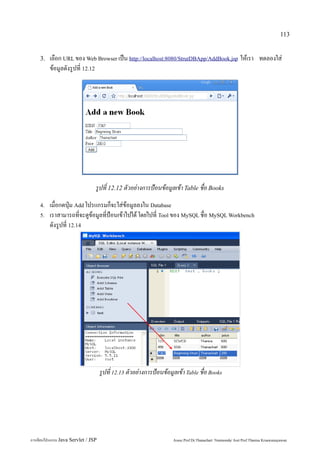 113


    3.   เลือก URL ของ Web Browser เป็น http://localhost:8080/StrutDBApp/AddBook.jsp ให้เรา ทดลองใส่
         ข้อมูลดังรูปที่ 12.12




                                 รูปที่ 12.12 ตัวอย่างการป้อนข้อมูลเข้า Table ชื่อ Books
    4.   เมื่อกดปุ่ม Add โปรแกรมก็จะใส่ข้อมูลลงใน Database
    5.   เราสามารถที่จะดูข้อมูลที่ป้อนเข้าไปได้ โดยไปที่ Tool ของ MySQL ชื่อ MySQL Workbench
         ดังรูปที่ 12.14




                                     รูปที่ 12.13 ตัวอย่างการป้อนข้อมูลเข้า Table ชื่อ Books




การเขียนโปรแกรม Java Servlet / JSP                                    Assoc.Prof.Dr.Thanachart Numnonda/ Asst Prof.Thanisa Kruawaisayawan
 