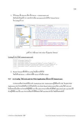 124


    1.   ให้ Project ชื่อ Servers เลือก ชื่อ Server → tomcat-users.xml
         ดังตัวอย่างในรูปที่ 14.1 และทำการเพิ่ม user password ลงไปใน Tomcat Server
         ใน Listing ที่ 14.3




                                     รูปที่ 14.1 เพิ่ม user และ roles ที่ Apache Tomcat
Listing ที่ 14.3 ไฟล์ tomcat-users.xml
         .......
         <role rolename="admin"/>
         <role rolename="user"/>
         <user username="admin" password="admin" roles="admin" />
         <user username="tomcat" password="tomcat" roles="admin" />
         <user username="user" password="user" roles="user" />
         .......


    2. Restart Tomcat เพื่อให้อ่าน config ใหม่ที่เราแก้เข้าไป
         โดยไปที่ tab Server → คลิกขวาที่ชื่อ server แล้วเลือก restart

14.3     การ Config ไฟล์ web.xml ของ Web Application ที่ต้องการใช้ Tomcat user
         เราสามารถที่จะกำหนดให้มีการทำ Authenticate และ Authorization ผู้ใช้ที่จะเข้า URL ใดๆของ Web
Application และกำหนดสิทธิในการเข้าโดยอิงกับ role (Role Based Authorization)โดย config ไฟล์ web-xml
ในขั้นตอนนี้จะเป็นการกำหนดให้ผู้ใช้ที่มี role เป็น admin สามารถที่จะเข้าใช้ไฟล์ admin.html และ user.html ได้
ส่วนผู้ใช้ที่มี role เป็น user สามารถที่จะเข้าใช้ได้เฉพาะไฟล์ user.html เท่านั้น โดยมีขั้นตอนดังนี้




การเขียนโปรแกรม Java Servlet / JSP                                 Assoc.Prof.Dr.Thanachart Numnonda/ Asst Prof.Thanisa Kruawaisayawan
 