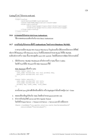 128

Listing ที่ 14.7 โปรแกรม web.xml
         .......
         <login-config>
                <auth-method>FORM</auth-method>
                <realm-name>AdminApplication</realm-name>
                <form-login-config>
                       <form-login-page>/login.html</form-login-page>
                       <form-error-page>/error.html</form-error-page>
                </form-login-config>
         </login-config>
         .......
14.6     การทดสอบโปรแกรม แบบ Form Authenticate
          ใช้การทดสอบแบบเดียวกันกับ แบบ Basic Authenticate

14.7     การปรับปรุงโปรแกรม เพื่อใช้ Authenticate โดยอ่านจาก Database MySQL
        เราสามารถเลือก Realm ของ Tomcat Web Server ในรูปแบบอื่นๆได้นอกเหนือจากการใช้ไฟล์
เช่นการใช้ Database หรือ Directory Server ในที่นี้จะทดลองกำหนด Realm ให้เป็น MySQL
จะต้องทำการสร้าง Table ขึ้นมาสองชุดคือ users และ userrole โดยมีขั้นตอนการพัฒนาโปรแกรมดังนี้
    1.   เปิดโปรแกรม MySQL Workbench แล้วทำการสร้าง Table ขึ้นมา 2 tables
         โดยใช้ Tool ที่เป็น Wizard หรือ SQL Statement ก็ได้
         SQL Statement เพื่อสร้าง table
         create table users (
           user_name varchar(45) not null primary key,
           pass_word varchar(45) not null
         );

         create table userrole (
           user_name varchar(45) not null,
           role_name varchar(45) not null,
           primary key (user_name, role_name)
         );


         จากนั้นกด Icon รูปสายฟ้าสีเหลืองเพื่อรัน หรือ Highlight คำสั่งแล้วกดปุ่ม Ctrl + Enter

    2.   ทดลองป้อนข้อมูลใส่ลงใน Table โดยต้องกำหนด password และ role
    3.   ทำการปรับปรุงไฟล์ server.xml ของ Apache Tomcat
         โดยไปที่ Project Server → Tomcat v6.0 Server → Server.xml แล้ว เปลี่ยนจาก
         <Realm className="org.apache.catalina.realm.UserDatabaseRealm"
                resourceName="UserDatabase"/>




การเขียนโปรแกรม Java Servlet / JSP                             Assoc.Prof.Dr.Thanachart Numnonda/ Asst Prof.Thanisa Kruawaisayawan
 