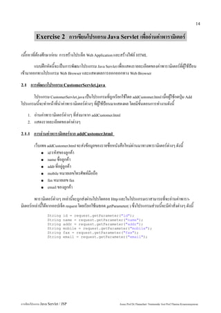 14


            Exercise 2 การเขียนโปรแกรม Java Servlet เพื่ออ่านค่าพารามิเตอร์

เนื้อหาที่ต้องศึกษาก่อน การสร้างโปรเจ็ค Web Application และสร้างไฟล์ HTML
        แบบฝึกหัดนี้จะเป็นการพัฒนาโปรแกรม Java Servlet เพื่อแสดงรายละเอียดของค่าพารามิเตอร์ที่ผู้ใช้ป้อน
เข้ามาออกทางโปรแกรม Web Browser และแสดงผลการออกออกทาง Web Browser
2.1     การพัฒนาโปรแกรม CustomerServlet.java
      โปรแกรม CustomerServlet.java เป็นโปรแกรมที่ถูกเรียกใช้โดย addCustomer.html เมื่อผู้ใช้กดปุ่ม Add
โปรแกรมนี้จะทำหน้าที่นำค่าพารามิเตอร์ต่างๆ ที่ผู้ใช้ป้อนมาแสดงผล โดยมีขั้นตอนการทำงานดังนี้
      1.   อ่านค่าพารามิเตอร์ต่างๆ ที่ส่งมาจาก addCustomer.html
      2.   แสดงรายละเอียดของค่าต่างๆ
2.1.1      การอ่านค่าพารามิเตอร์จาก addCustomer.html
           เว็บเพจ addCustomer.html จะส่งข้อมูลของรายชื่อหนังสือใหม่ผ่านมาทางพารามิเตอร์ต่างๆ ดังนี้
                ● id รหัสของลูกค้า

                ● name ชื่อลูกค้า

                ● addr ที่อยู่ลูกค้า

                ● mobile หมายเลขโทรศัพท์มือถือ

                ● fax หมายเลข fax

                ● email ของลูกค้า


         พารามิเตอร์ต่างๆ เหล่านี้จะถูกส่งผ่านโปรโตคอล Http และในโปรแกรมเราสามารถที่จะอ่านค่าพารา-
มิเตอร์เหล่านี้ได้จากออปเจ็ค request โดยเรียกใช้เมธอด getParameter( ) ซึ่งโปรแกรมส่วนนี้จะมีคำสั่งต่างๆ ดังนี้
                   String      id = request.getParameter("id");
                   String      name = request.getParameter("name");
                   String      addr = request.getParameter("addr");
                   String      mobile = request.getParameter("mobile");
                   String      fax = request.getParameter("fax");
                   String      email = request.getParameter("email");




การเขียนโปรแกรม Java Servlet / JSP                            Assoc.Prof.Dr.Thanachart Numnonda/ Asst Prof.Thanisa Kruawaisayawan
 