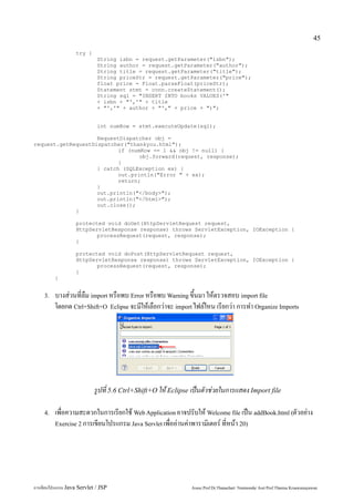 45

                   try {
                             String isbn = request.getParameter("isbn");
                             String author = request.getParameter("author");
                             String title = request.getParameter("title");
                             String priceStr = request.getParameter("price");
                             float price = Float.parseFloat(priceStr);
                             Statement stmt = conn.createStatement();
                             String sql = "INSERT INTO books VALUES('"
                             + isbn + "','" + title
                             + "','" + author + "'," + price + ")";


                             int numRow = stmt.executeUpdate(sql);

                    RequestDispatcher obj =
request.getRequestDispatcher("thankyou.html");
                           if (numRow == 1 && obj != null) {
                                  obj.forward(request, response);
                           }
                    } catch (SQLException ex) {
                           out.println("Error " + ex);
                           return;
                    }
                    out.println("</body>");
                    out.println("</html>");
                    out.close();
             }

                   protected void doGet(HttpServletRequest request,
                   HttpServletResponse response) throws ServletException, IOException {
                          processRequest(request, response);
                   }

                   protected void doPost(HttpServletRequest request,
                   HttpServletResponse response) throws ServletException, IOException {
                          processRequest(request, response);
                   }
         }


    3.   บางส่วนที่ลืม import หรือพบ Error หรือพบ Warning ขึ้นมา ให้ตรวจสอบ import file
         โดยกด Ctrl+Shift+O Eclipse จะมีให้เลือกว่าจะ import ไฟล์ไหน เรียกว่า การทำ Organize Imports




                            รูปที่ 5.6 Ctrl+Shift+O ให้ Eclipse เป็นตัวช่วยในการแสดง Import file

    4.   เพื่อความสะดวกในการเรียกใช้ Web Application อาจปรับให้ Welcome file เป็น addBook.html (ตัวอย่าง
         Exercise 2 การเขียนโปรแกรม Java Servlet เพื่ออ่านค่าพารามิเตอร์ ที่หน้า 20)




การเขียนโปรแกรม Java Servlet / JSP                             Assoc.Prof.Dr.Thanachart Numnonda/ Asst Prof.Thanisa Kruawaisayawan
 