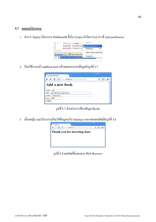 46


5.7    ทดสอบโปรแกรม
      1.   ทำการ Deploy โปรแกรม WebBaseDB ซึ่งใน Eclipse ทำโดย Click ขวาที่ Add and Remove




      2.   เรียกใช้งานหน้า addBook.html แล้วทดสอบกรอกข้อมูลดังรูปที่ 5.7




                                      รูปที่ 5.7 ตัวอย่างการป้อนข้อมูล Books

      3.   เมื่อกดปุ่ม Add โปรแกรมก็จะใส่ข้อมูลลงใน Database และแสดงผลลัพธ์ดังรูปที่ 5.8




                                     รูปที่ 5.8 ผลลัพธ์ที่แสดงทาง Web Browser




การเขียนโปรแกรม Java Servlet / JSP                            Assoc.Prof.Dr.Thanachart Numnonda/ Asst Prof.Thanisa Kruawaisayawan
 