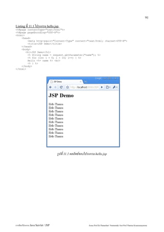 91

Listing ที่ 11.1 โปรแกรม hello.jsp
<%@page contentType="text/html"%>
<%@page pageEncoding="UTF-8"%>
<html>
    <head>
        <meta http-equiv="Content-Type" content="text/html; charset=UTF-8">
        <title>JSP Demo</title>
    </head>
    <body>
       <h1>JSP Demo</h1>
        <% String name = request.getParameter("name"); %>
        <% for (int i = 0; i < 10; i++) { %>
        Hello <%= name %> <br>
        <% } %>
    </body>
</html>




                                     รูปที่ 11.1 ผลลัพธ์ของโปรแกรม hello.jsp




การเขียนโปรแกรม Java Servlet / JSP                           Assoc.Prof.Dr.Thanachart Numnonda/ Asst Prof.Thanisa Kruawaisayawan
 