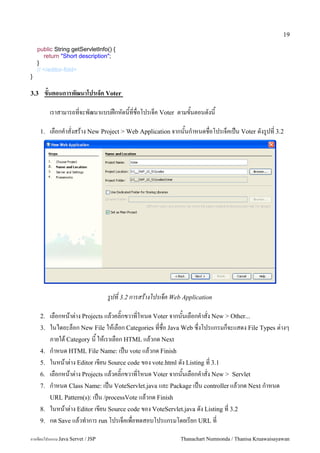 19

    public String getServletInfo() {
       return "Short description";
    }
    // </editor-fold>
}

3.3    ขนตอนการพฒนาโปรเจ*ค Voter

           เราสามารถทจะพฒนาแบบฝกหดนทชอโปรเจค Voter ตามขนตอนดงน

      1.   เลอกค.าสงสราง New Project > Web Application จากนนก.าหนดชอโปรเจคเปน Voter ดงร#ปท 3.2




                                   รปท 3.2 การสรางโปรเจค Web Application

      2.   เลอกหนาต/าง Projects แลวคล0;กขวาทโหนด Voter จากนนเลอกค.าสง New > Other...
      3.   ในไดอะลอก New File ใหเลอก Categories ทชอ Java Web ซ,งโปรแกรมกจะแสดง File Types ต/างๆ
           ภายใต Category น ใหเราเลอก HTML แลวกด Next
      4.   ก.าหนด HTML File Name: เปน vote แลวกด Finish
      5.   ในหนาต/าง Editor เขยน Source code ของ vote.html ดง Listing ท 3.1
      6.   เลอกหนาต/าง Projects แลวคล0;กขวาทโหนด Voter จากนนเลอกค.าสง New > Servlet
      7.   ก.าหนด Class Name: เปน VoteServlet.java และ Package เปน controller แลวกด Next ก.าหนด
           URL Pattern(s): เปน /processVote แลวกด Finish
      8.   ในหนาต/าง Editor เขยน Source code ของ VoteServlet.java ดง Listing ท 3.2
      9.   กด Save แลวท.าการ run โปรเจคเพอทดสอบโปรแกรมโดยเรยก URL ท

การเขยนโปรแกรม Java Servet / JSP                            Thanachart Numnonda / Thanisa Kruawaisayawan
 