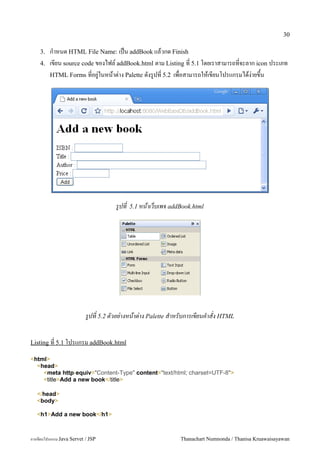 30

    3.   ก.าหนด HTML File Name: เปน addBook แลวกด Finish
    4.   เขยน source code ของไฟล5 addBook.html ตาม Listing ท 5.1 โดยเราสามารถทจะลาก icon ประเภท
         HTML Forms ทอย#/ในหนาต/าง Palette ดงร#ปท 5.2 เพอสามารถใหเขยนโปรแกรมไดง/ายข,น




                                     รปท   5.1 หนาเวบเพจ addBook.html




                           รปท 5.2 ตวอย-างหนาต-าง Palette สาหรบการเขยนคาสง HTML


Listing ท 5.1 โปรแกรม addBook.html

<html>
  <head>
    <meta http-equiv="Content-Type" content="text/html; charset=UTF-8">
    <title>Add a new book</title>

   </head>
   <body>

   <h1>Add a new book</h1>



การเขยนโปรแกรม Java Servet / JSP                            Thanachart Numnonda / Thanisa Kruawaisayawan
 