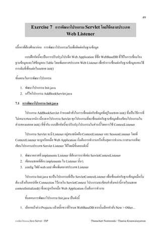 49


               Exercise 7 การพฒนาโปรแกรม Servlet โดยใชคลาสประเภท
                               Web Listener

เนอหาทตองศกษากอน การพฒนาโปรแกรมเวบเพอต0ดต/อกบฐานขอม#ล

       แบบฝกหดนจะเปนการปรบปร1งโปรเจค Web Application ทชอ WebBaseDB ทใชในการเชอมโยง
ฐานขอม#ลและใส/ขอม#ลลง Table โดยเพ0มคลาสประเภท Web Listener เพอท.าการเชอมต/อกบฐานขอม#ลแทนว0ธ
การเด0มทเชอมต/อในเมธอด init()

ขนตอนในการพฒนาโปรแกรม

      1.   พฒนาโปรแกรม Init.java
      2.   แกไขโปรแกรม AddBookServlet.java

7.1    การพฒนาโปรแกรม Init.java

       โปรแกรม AddBookServlet ก.าหนดค.าสงในการเชอมต/อกบขอม#ลทอย#/ในเมธอด init() ซ,งเปนว0ธการท
ไม/เหมาะสมมากนก เนองจากโปรแกรม Servlet ท1กโปรแกรมทจะเชอมต/อกบฐานขอม#ลตองเขยนโปรแกรมใน
ส/วนของเมธอด init() ทซ.ากน แบบฝกหดนจะปรบปร1งโปรแกรมในส/วนนโดยการใช ContextListener

      โปรแกรม Servlet จะม Listener อย#/สองชน0ดคอ ContextListener และ SessionListener โดยท
ContextListener จะถ#กเรยกเมอ Web Application เร0มตนการท.างานหรอส0นส1ดการท.างาน เราสามารถทจะ
เขยนโปรแกรมประเภท Servlet Listener ไดโดยมขนตอนดงน

      1.   พฒนาคลาสท implements Listener ทตองการอาท0เช/น ServletContextListener
      2.   เขยนเมธอดทตอง implements ใน Listener นนๆ
      3.   config ไฟล5 web.xml เพอเพ0มคลาสประเภท Listener

       โปรแกรม Init.java จะเปนโปรแกรมทเปน ServletContextListener เพอเชอมต/อกบฐานขอม#ลเมอเร0ม
ตน แลวเกบออปเจค Connection ไวภายใน ServletContext โปรแกรมจะเขยนค.าสงเหล/านภายในเมธอด
contextInitialized() ซ,งจะถ#กเรยกเมอ Web Application เร0มตนการท.างาน

           ขนตอนการพฒนาโปรแกรม Init.java เปนดงน

      1.   เลอกหนาต/าง Projects แลวคล0;กขวาทโหนด WebBaseDB จากนนเลอกค.าสง New > Other...


การเขยนโปรแกรม Java Servet / JSP                         Thanachart Numnonda / Thanisa Kruawaisayawan
 