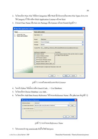 50

    2.   ในไดอะลอก New File ใหเลอก Categories ทชอ Web ซ,งโปรแกรมกจะแสดง File Types ต/างๆ ภาย
         ใต Category น ใหเราเลอก Web Application Listener แลวกด Next
    3.   ก.าหนด Class Name เปน Init และ Package เปน listener แลวกด Finish ดงร#ปท 7.1




                                   รปท 7.1 การสรางคลาสประเภท Web Listener

    4.   ในหนา Editor ใหคล0;กขวาเลอก Insert Code... > Use Database
    5.   ในไดอะลอก Choose Database กดป'<ม Add...
    6.   ในไดอะลอก Add Data Source Reference ใหก.าหนด Reference Name: เปน jdbc/test ดงร#ปท 7.2




                                      รปท 7.2 การกาหนด Reference Name

    7.   โปรแกมจะปรากฏ sourcecode ดงนในไฟล5 Init.java

การเขยนโปรแกรม Java Servet / JSP                             Thanachart Numnonda / Thanisa Kruawaisayawan
 