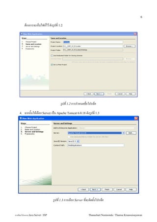 6

         ตองการจะเกบไฟล5ไว ดงร#ปท 1.2




                                        รปท 1.2 การกาหนดชอโปรเจค

    4.   จากนนใหเลอก Server เปน Apache Tomcat 6.0.18 ดงร#ปท 1.3




                                   รปท 1.3 การเลอก Server ทจะตดตงโปรเจค


การเขยนโปรแกรม Java Servet / JSP                            Thanachart Numnonda / Thanisa Kruawaisayawan
 