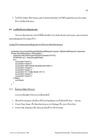 60


      7.   ในหนาต/าง Editor เขยน Source code ของเมธอด doFilter() ของไฟล5 LoginFilter.java ดง Listing
           ท 8.3 แลวเลอกค.าสง Save


8.4     การเข%ยนโปรแกรม ShowServlet

       โปรแกรม ShowServlet จะท.าหนาทเพอแสดงขอความว/า Hello World และม source code ของเมธอด
processRequest() ดง Listing ท 8.4

Listing ท 8.4 เมธอด processRequest() ของโปรแกรม ShowServlet.java


   protected void processRequest(HttpServletRequest request, HttpServletResponse response)
   throws ServletException, IOException {
      response.setContentType("text/html;charset=UTF-8");
      PrintWriter out = response.getWriter();
      try {
          out.println("<html>");
          out.println("<head>");
          out.println("<title>Servlet ShowServlet</title>");
          out.println("</head>");
          out.println("<body>");
          out.println("<h1> Hello World </h1>");
          out.println("</body>");
          out.println("</html>");
      } finally {
          out.close();
      }
   }

8.4.1      ขนตอนการพฒนาโปรแกรม

           เราสามารถทจะพฒนาโปรแกรม ตามขนตอนดงน

      1.   เลอกหนาต/าง Projects แลวคล0;กขวาทโหนด FilterDemo จากนนเลอกค.าสง New > Servlet..
      2.   ก.าหนด Class Name: เปน ShowServlet.java และ Package เปน view แลวกด Next
      3.   ก.าหนด URL Pattern(s) เปน /show.do ดงร#ปท 8.5 แลวกด Finish




การเขยนโปรแกรม Java Servet / JSP                            Thanachart Numnonda / Thanisa Kruawaisayawan
 