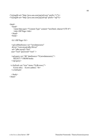 66

<%@taglib uri="http://java.sun.com/jsp/jstl/core" prefix="c"%>
<%@taglib uri="http://java.sun.com/jsp/jstl/sql" prefix="sql"%>


<html>
  <head>
    <meta http-equiv="Content-Type" content="text/html; charset=UTF-8">
    <title>JSP Page</title>
  </head>
  <body>

   <h1>JSP Page</h1>

   <sql:setDataSource var="newdatasource"
    driver="com.mysql.jdbc.Driver"
    url="jdbc:mysql:///test"
   user="root" password="root" />

   <sql:query var="db" dataSource="${newdatasource}">
     SELECT * FROM books
   </sql:query>

 <c:forEach var="row" items="${db.rows}">
     ${row.title} : ${row.author} <br>
  </c:forEach>

  </body>
</html>




การเขยนโปรแกรม Java Servet / JSP                        Thanachart Numnonda / Thanisa Kruawaisayawan
 