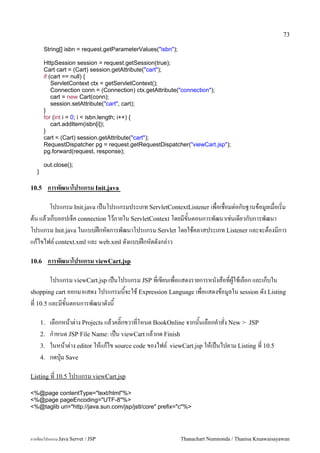 73

        String[] isbn = request.getParameterValues("isbn");

        HttpSession session = request.getSession(true);
        Cart cart = (Cart) session.getAttribute("cart");
        if (cart == null) {
            ServletContext ctx = getServletContext();
            Connection conn = (Connection) ctx.getAttribute("connection");
            cart = new Cart(conn);
            session.setAttribute("cart", cart);
        }
        for (int i = 0; i < isbn.length; i++) {
            cart.addItem(isbn[i]);
        }
        cart = (Cart) session.getAttribute("cart");
        RequestDispatcher pg = request.getRequestDispatcher("viewCart.jsp");
        pg.forward(request, response);

        out.close();
   }

10.5        การพฒนาโปรแกรม Init.java

      โปรแกรม Init.java เปนโปรแกรมประเภท ServletContextListener เพอเชอมต/อกบฐานขอม#ลเมอเร0ม
ตน แลวเกบออปเจค connection ไวภายใน ServletContext โดยมขนตอนการพฒนาเช/นเดยวกบการพฒนา
โปรแกรม Init.java ในแบบฝกหดการพฒนาโปรแกรม Servlet โดยใชคลาสประเภท Listener และจะตองมการ
แกไขไฟล5 context.xml และ web.xml ดงแบบฝกหดดงกล/าว

10.6        การพฒนาโปรแกรม viewCart.jsp

       โปรแกรม viewCart.jsp เปนโปรแกรม JSP ทเขยนเพอแสดงรายการหนงสอทผ#ใชเลอก และเกบใน
shopping cart ออกมาแสดง โปรแกรมนจะใช Expression Language เพอแสดงขอม#ลใน session ดง Listing
ท 10.5 และมขนตอนการพฒนาดงน

       1.   เลอกหนาต/าง Projects แลวคล0;กขวาทโหนด BookOnline จากนนเลอกค.าสง New > JSP
       2.   ก.าหนด JSP File Name: เปน viewCart แลวกด Finish
       3.   ในหนาต/าง editor ใหแกไข source code ของไฟล5 viewCart.jsp ใหเปนไปตาม Listing ท 10.5
       4.   กดป16ม Save

Listing ท 10.5 โปรแกรม viewCart.jsp

<%@page contentType="text/html"%>
<%@page pageEncoding="UTF-8"%>
<%@taglib uri="http://java.sun.com/jsp/jstl/core" prefix="c"%>




การเขยนโปรแกรม Java Servet / JSP                              Thanachart Numnonda / Thanisa Kruawaisayawan
 