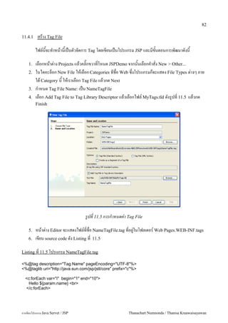 82

11.4.1    สราง Tag File

         ไฟล5นจะท.าหนานเปนตวจดการ Tag โดยเขยนเปนโปรแกรม JSP และมขนตอนการพฒนาดงน

    1.   เลอกหนาต/าง Projects แลวคล0;กขวาทโหนด JSPDemo จากนนเลอกค.าสง New > Other...
    2.   ในไดอะลอก New File ใหเลอก Categories ทชอ Web ซ,งโปรแกรมกจะแสดง File Types ต/างๆ ภาย
         ใต Category น ใหเราเลอก Tag File แลวกด Next
    3.   ก.าหนด Tag File Name: เปน NameTagFile
    4.   เลอก Add Tag File to Tag Library Descriptor แลวเลอกไฟล5 MyTags.tld ดงร#ปท 11.5 แลวกด
         Finish




                                   รปท 11.5 การก#าหนดคา Tag File

    5.   หนาต/าง Editor จะแสดงไฟล5ทชอ NameTagFile.tag ทอย#/ในโฟลเดอร5 Web Pages.WEB-INF.tags
    6.   เขยน source code ดง Listing ท 11.5

Listing ท 11.5 โปรแกรม NameTagFile.tag

<%@tag description="Tag Name" pageEncoding="UTF-8"%>
<%@taglib uri="http://java.sun.com/jsp/jstl/core" prefix="c"%>

  <c:forEach var="i" begin="1" end="10">
   Hello ${param.name} <br>
  </c:forEach>




การเขยนโปรแกรม Java Servet / JSP                         Thanachart Numnonda / Thanisa Kruawaisayawan
 
