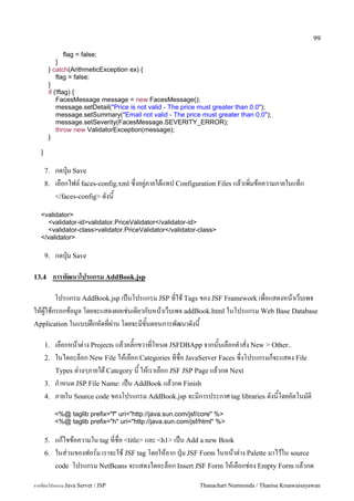99

                flag = false;
            }
        } catch(ArithmeticException ex) {
            flag = false;
        }
        if (!flag) {
            FacesMessage message = new FacesMessage();
            message.setDetail("Price is not valid - The price must greater than 0.0");
            message.setSummary("Email not valid - The price must greater than 0.0");
            message.setSeverity(FacesMessage.SEVERITY_ERROR);
            throw new ValidatorException(message);
        }

   }

       7.   กดป16ม Save
       8.   เลอกไฟล5 faces-config.xml ซ,งอย#/ภายใตแทป Configuration Files แลวเพ0มขอความภายในแทก
            </faces-config> ดงน

   <validator>
     <validator-id>validator.PriceValidator</validator-id>
     <validator-class>validator.PriceValidator</validator-class>
   </validator>

       9.   กดป16ม Save

13.4        การพฒนาโปรแกรม AddBook.jsp

       โปรแกรม AddBook.jsp เปนโปรแกรม JSP ทใช Tags ของ JSF Framework เพอแสดงหนาเวบเพจ
ใหผ#ใชกรอกขอม#ล โดยจะแสดงผลเช/นเดยวกบหนาเวบเพจ addBook.html ในโปรแกรม Web Base Database
Application ในแบบฝกหดทผ/าน โดยจะมขนตอนการพฒนาดงน

       1.   เลอกหนาต/าง Projects แลวคล0;กขวาทโหนด JSFDBApp จากนนเลอกค.าสง New > Other..
       2.   ในไดอะลอก New File ใหเลอก Categories ทชอ JavaServer Faces ซ,งโปรแกรมกจะแสดง File
            Types ต/างๆภายใต Category น ใหเราเลอก JSF JSP Page แลวกด Next
       3.   ก.าหนด JSP File Name: เปน AddBook แลวกด Finish
       4.   ภายใน Source code ของโปรแกรม AddBook.jsp จะมการประกาศ tag libraries ดงนโดยอตโนมต0
            <%@ taglib prefix="f" uri="http://java.sun.com/jsf/core" %>
            <%@ taglib prefix="h" uri="http://java.sun.com/jsf/html" %>

       5.   แกไขขอความใน tag ทชอ <title> และ <h1> เปน Add a new Book
       6.   ในส/วนของฟอร5ม เราจะใช JSF tag โดยใหลาก ป16ม JSF Form ในหนาต/าง Palette มาไวใน source
            code โปรแกรม NetBeans จะแสดงไดอะลอก Insert JSF Form ใหเลอกช/อง Empty Form แลวกด

การเขยนโปรแกรม Java Servet / JSP                              Thanachart Numnonda / Thanisa Kruawaisayawan
 