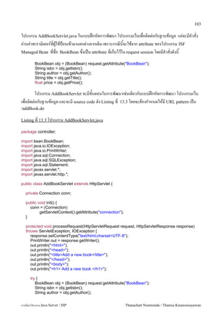 103

โปรแกรม AddBookServlet.java ในแบบฝกหดการพฒนา โปรแกรมเวบเพอต0ดต/อกบฐานขอม#ล แต/จะมค.าสง
อ/านค/าพาราม0เตอร5ทผ#ใชป%อนเขามาแตกต/างจากเด0ม เพราะกรณนจะใชจาก attribute ของโปรแกรม JSF
Managed Bean ทชอ BookBean ซ,งเปน attribute ทเกบไวใน request session โดยมค.าสงดงน

         BookBean obj = (BookBean) request.getAttribute("BookBean");
         String isbn = obj.getIsbn();
         String author = obj.getAuthor();
         String title = obj.getTitle();
         float price = obj.getPrice();

       โปรแกรม AddBookServlet จะมขนตอนในการพฒนาเช/นเดยวกบแบบฝกหดการพฒนา โปรแกรมเวบ
เพอต0ดต/อกบฐานขอม#ล และจะม source code ดง Listing ท 13.3 โดยจะตองก.าหนดใหม URL pattern เปน
/addBook.do

Listing ท 13.3 โปรแกรม AddBookServlet.java

package controller;

import bean.BookBean;
import java.io.IOException;
import java.io.PrintWriter;
import java.sql.Connection;
import java.sql.SQLException;
import java.sql.Statement;
import javax.servlet.*;
import javax.servlet.http.*;

public class AddBookServlet extends HttpServlet {

   private Connection conn;

   public void init() {
     conn = (Connection)
           getServletContext().getAttribute("connection");
   }

   protected void processRequest(HttpServletRequest request, HttpServletResponse response)
   throws ServletException, IOException {
      response.setContentType("text/html;charset=UTF-8");
      PrintWriter out = response.getWriter();
      out.println("<html>");
      out.println("<head>");
      out.println("<title>Add a new book</title>");
      out.println("</head>");
      out.println("<body>");
      out.println("<h1> Add a new book </h1>");

      try {
         BookBean obj = (BookBean) request.getAttribute("BookBean");
         String isbn = obj.getIsbn();
         String author = obj.getAuthor();


การเขยนโปรแกรม Java Servet / JSP                             Thanachart Numnonda / Thanisa Kruawaisayawan
 