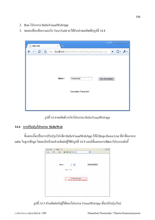 108

    2. Run โปรแกรม HelloVisualWebApp
    3.   ทดลองป>อนขอความลงใน Text Field จะไดตวอย"างผลลพธดงร/ปท! 14.4




                              รปท 14.4 ผลลพธ!การรนโปรแกรม HelloVisualWebApp

14.4     การปรบปรงโปรแกรม          HelloWeb

        ขนตอนนจะเปนการปรบปร1งโปรเจค HelloVisualWebApp ใหม Drop-Down List ทน.าชอมาจาก
table ในฐานขอม#ล โดยจะมหนาจอส/วนต0ดต/อผ#ใชดงร#ปท 14.5 และมขนตอนการพฒนาโปรแกรมดงน




                   รปท 14.5 ส-วนตดต-อกบผใชของโปรแกรม VisualWebApp ทจะปรบปร1งใหม-

การเขยนโปรแกรม Java Servet / JSP                           Thanachart Numnonda / Thanisa Kruawaisayawan
 