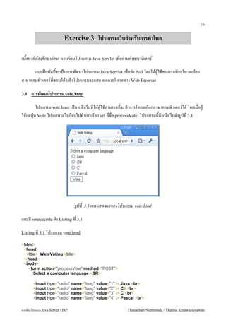 16


                             Exercise 3 โปรแกรมเวบส%าหรบการท%าโพล

เนอหาทตองศกษากอน การเขยนโปรแกรม Java Servlet เพออ/านค/าพาราม0เตอร5

      แบบฝกหดนจะเปนการพฒนาโปรแกรม Java Servlet เพอท.า Poll โดยใหผ#ใชสามารถทจะโหวตเลอก
ภาษาคอมพ0วเตอร5ทชอบได แลวโปรแกรมจะแสดงผลการโหวตทาง Web Browser

3.1   การพฒนาโปรแกรม vote.html

        โปรแกรม vote.html เปนหนาเวบทใหผ#ใชสามารถทจะท.าการโหวตเลอกภาษาคอมพ0วเตอร5ได โดยเมอผ#
ใชกดป16ม Vote โปรแกรมเวบกจะไปท.าการเรยก url ทชอ processVote โปรแกรมนมหนาเวบดงร#ปท 3.1




                                   รปท   3.1 การแสดงผลของโปรแกรม vote.html

และม sourcecode ดง Listing ท 3.1

Listing ท 3.1 โปรแกรม vote.html

<html>
 <head>
  <title> Web Voting</title>
 </head>
 <body>
   <form action="processVote" method="POST">
       Select a computer language <BR>

        <input type="radio" name="lang" value="1" /> Java <br>
        <input type="radio" name="lang" value="2" /> C# <br>
        <input type="radio" name="lang" value="3" /> C <br>
        <input type="radio" name="lang" value="4" /> Pascal <br>

การเขยนโปรแกรม Java Servet / JSP                              Thanachart Numnonda / Thanisa Kruawaisayawan
 