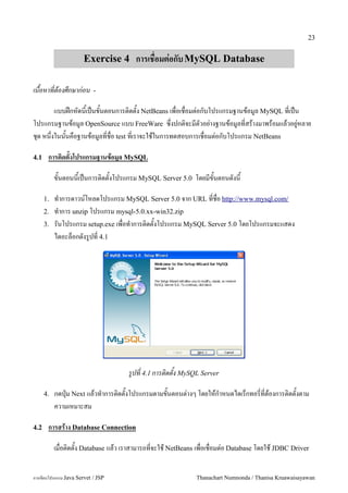 23


                      Exercise 4 การเชอมต!อกบ MySQL Database

เนอหาทตองศกษากอน           -

         แบบฝ8กหดน&เป6นข&นตอนการต#ดต&ง NetBeans เพ!อเช!อมต"อกบโปรแกรมฐานขอม/ล MySQL ท!เป6น
โปรแกรมฐานขอม/ล OpenSource แบบ FreeWare ซ:!งปกต#จะมตวอย"างฐานขอม/ลท!สรางมาพรอมแลวอย/"หลาย
ช'ด หน:งในน&นคอฐานขอม/ลท!ช!อ test ท!เราจะใชในการทดสอบการเช!อมต"อกบโปรแกรม NetBeans
       !

4.1    การต(ดตงโปรแกรมฐานขอม-ล MySQL

           ขนตอนนเปนการต0ดตงโปรแกรม MySQL Server 5.0 โดยมขนตอนดงน

      1.   ท.าการดาวน5โหลดโปรแกรม MySQL Server 5.0 จาก URL ทชอ http://www.mysql.com/
      2.   ท.าการ unzip โปรแกรม mysql-5.0.xx-win32.zip
      3.   รนโปรแกรม setup.exe เพอท.าการต0ดตงโปรแกรม MySQL Server 5.0 โดยโปรแกรมจะแสดง
           ไดอะลอกดงร#ปท 4.1




                                    รปท 4.1 การตดตง MySQL Server

      4.   กดป16ม Next แลวท.าการต0ดตงโปรแกรมตามขนตอนต/างๆ โดยใหก.าหนดไดเรกทอรทตองการต0ดตงตาม
           ความเหมาะสม

4.2    การสราง Database Connection

           เม!อต#ดต&ง Database แลว เราสามารถท!จะใช NetBeans เพ!อเช!อมต"อ Database โดยใช JDBC Driver


การเขยนโปรแกรม Java Servet / JSP                            Thanachart Numnonda / Thanisa Kruawaisayawan
 
