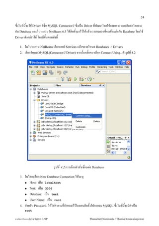 24

ซ:!งในท!น&จะใช Driver ท!ช!อ MySQL Connector/J ซ:!งเป6น Driver ท!พฒนาโดยใชภาษาจาวาและต#ดต"อโดยตรง
กบ Database และโปรแกรม NetBeans 6.5 ไดต#ดต&งมาไวใหแลว เราสามารถท!จะเช!อมต"อกบ Database โดยใช
Driver ดงกล"าวได โดยมข&นตอนดงน&

    1.   ในโปรแกรม NetBeans เลอกแทป Services แลวขยายโหนด Databases > Drivers
    2.   เลอกโหนด MySQL(Connector/J Driver) จากน&นคล#;กขวาเลอก Connect Using.. ดงร/ปท! 4.2




                                   รปท   4.2 การเลอกคาสงเชอมต-อ Database

    3.   ในไดอะลอก New Database Connection ใหระบ'
         ● Host: เป6น localhost

         ● Port: เป6น 3306

         ● Database: เป6น test

         ● User Name: เป6น root

    4.   ส.าหรบ Password: ใหใส"ค"าตามท!ก.าหนดไวในตอนต#ดต&งโปรแกรม MySQL ซ:!งในท!น&จะมค"าเป6น
         root

การเขยนโปรแกรม Java Servet / JSP                             Thanachart Numnonda / Thanisa Kruawaisayawan
 