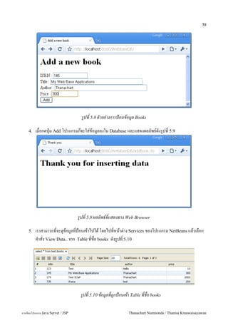 38




                                    รปท 5.8 ตวอย-างการป+อนขอมล Books

    4.   เมอกดป16ม Add โปรแกรมกจะใส/ขอม#ลลงใน Database และแสดงผลลพธ5ดงร#ปท 5.9




                                   รปท 5.9 ผลลพธ!ทแสดงทาง Web Browser

    5.   เราสามารถทจะด#ขอม#ลทป%อนเขาไปได โดยไปทหนาต/าง Services ของโปรแกรม NetBeans แลวเลอก
         ค.าสง View Data.. จาก Table ทชอ books ดงร#ปท 5.10




                                    รปท 5.10 ขอมลทถกป+อนเขา Table ทชอ books

การเขยนโปรแกรม Java Servet / JSP                           Thanachart Numnonda / Thanisa Kruawaisayawan
 