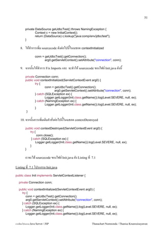 51


         private DataSource getJdbcTest() throws NamingException {
                 Context c = new InitialContext();
                 return (DataSource) c.lookup("java:comp/env/jdbc/test");
         }

    8.   ใหท.าการเพ0ม sourcecode ดงต/อไปนในเมธอด contextInitialized
                  conn = getJdbcTest().getConnection();
                         arg0.getServletContext().setAttribute("connection", conn);

    9.   จากนนใหท.าการ Fix Imports และ จะท.าให sourcecode ของไฟล5 Init.java ดงน
         private Connection conn;
         public void contextInitialized(ServletContextEvent arg0) {
                 try {
                         conn = getJdbcTest().getConnection();
                                 arg0.getServletContext().setAttribute("connection", conn);
                 } catch (SQLException ex) {
                         Logger.getLogger(Init.class.getName()).log(Level.SEVERE, null, ex);
                 } catch (NamingException ex) {
                         Logger.getLogger(Init.class.getName()).log(Level.SEVERE, null, ex);
                 }
          }

    10. จากนนควรเพ0มเต0มค.าสงต/อไปนในเมธอด contextDestroyed

         public void contextDestroyed(ServletContextEvent arg0) {
            try {
                  conn.close();
             } catch (SQLException ex) {
                 Logger.getLogger(Init.class.getName()).log(Level.SEVERE, null, ex);
            }
         }

         เราจะได sourcecode ของไฟล5 Init.java ดง Listing ท   7.1

Listing ท 7.1 โปรแกรม Init.java

public class Init implements ServletContextListener {

   private Connection conn;

   public void contextInitialized(ServletContextEvent arg0) {
     try {
        conn = getJdbcTest().getConnection();
        arg0.getServletContext().setAttribute("connection", conn);
     } catch (SQLException ex) {
        Logger.getLogger(Init.class.getName()).log(Level.SEVERE, null, ex);
     } catch (NamingException ex) {
        Logger.getLogger(Init.class.getName()).log(Level.SEVERE, null, ex);


การเขยนโปรแกรม Java Servet / JSP                             Thanachart Numnonda / Thanisa Kruawaisayawan
 