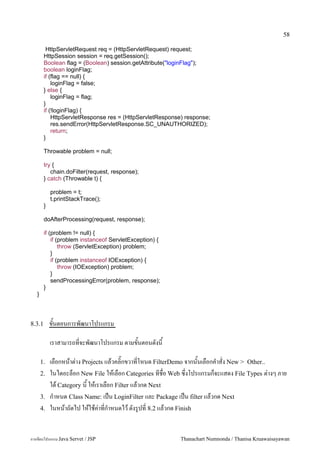 58

         HttpServletRequest req = (HttpServletRequest) request;
        HttpSession session = req.getSession();
        Boolean flag = (Boolean) session.getAttribute("loginFlag");
        boolean loginFlag;
        if (flag == null) {
            loginFlag = false;
        } else {
            loginFlag = flag;
        }
        if (!loginFlag) {
            HttpServletResponse res = (HttpServletResponse) response;
            res.sendError(HttpServletResponse.SC_UNAUTHORIZED);
            return;
        }

        Throwable problem = null;

        try {
           chain.doFilter(request, response);
        } catch (Throwable t) {

            problem = t;
            t.printStackTrace();
        }

        doAfterProcessing(request, response);

        if (problem != null) {
            if (problem instanceof ServletException) {
                throw (ServletException) problem;
            }
            if (problem instanceof IOException) {
                throw (IOException) problem;
            }
            sendProcessingError(problem, response);
        }
   }




8.3.1       ขนตอนการพฒนาโปรแกรม

            เราสามารถทจะพฒนาโปรแกรม ตามขนตอนดงน

       1.   เลอกหนาต/าง Projects แลวคล0;กขวาทโหนด FilterDemo จากนนเลอกค.าสง New > Other..
       2.   ในไดอะลอก New File ใหเลอก Categories ทชอ Web ซ,งโปรแกรมกจะแสดง File Types ต/างๆ ภาย
            ใต Category น ใหเราเลอก Filter แลวกด Next
       3.   ก.าหนด Class Name: เปน LoginFilter และ Package เปน filter แลวกด Next
       4.   ในหนาถดไป ใหใชค/าทก.าหนดไว ดงร#ปท 8.2 แลวกด Finish


การเขยนโปรแกรม Java Servet / JSP                          Thanachart Numnonda / Thanisa Kruawaisayawan
 