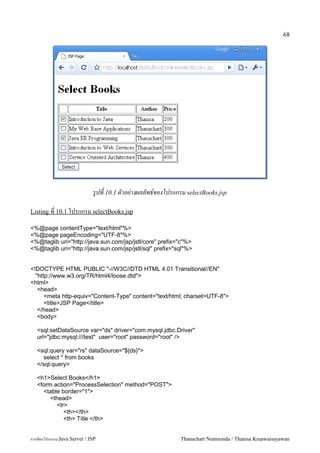68




                              รปท 10.1 ตวอย-างผลลพธ!ของโปรแกรม selectBooks.jsp

Listing ท 10.1 โปรแกรม selectBooks.jsp

<%@page contentType="text/html"%>
<%@page pageEncoding="UTF-8"%>
<%@taglib uri="http://java.sun.com/jsp/jstl/core" prefix="c"%>
<%@taglib uri="http://java.sun.com/jsp/jstl/sql" prefix="sql"%>


<!DOCTYPE HTML PUBLIC "-//W3C//DTD HTML 4.01 Transitional//EN"
  "http://www.w3.org/TR/html4/loose.dtd">
<html>
   <head>
      <meta http-equiv="Content-Type" content="text/html; charset=UTF-8">
      <title>JSP Page</title>
   </head>
   <body>

   <sql:setDataSource var="ds" driver="com.mysql.jdbc.Driver"
   url="jdbc:mysql:///test" user="root" password="root" />

   <sql:query var="rs" dataSource="${ds}">
     select * from books
   </sql:query>

   <h1>Select Books</h1>
   <form action="ProcessSelection" method="POST">
     <table border="1">
        <thead>
          <tr>
             <th></th>
             <th> Title </th>


การเขยนโปรแกรม Java Servet / JSP                             Thanachart Numnonda / Thanisa Kruawaisayawan
 