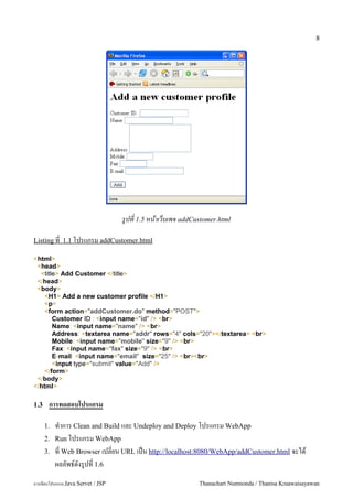 8




                                   รปท 1.5 หนาเวบเพจ addCustomer.html

Listing ท 1.1 โปรแกรม addCustomer.html

<html>
 <head>
  <title> Add Customer </title>
 </head>
 <body>
    <H1> Add a new customer profile </H1>
    <p>
    <form action="addCustomer.do" method="POST">
       Customer ID : <input name="id" /> <br>
       Name: <input name="name" /> <br>
       Address: <textarea name="addr" rows="4" cols="20"></textarea> <br>
       Mobile: <input name="mobile" size="9" /> <br>
       Fax: <input name="fax" size="9" /> <br>
       E-mail: <input name="email" size="25" /> <br><br>
       <input type="submit" value="Add" />
    </form>
 </body>
</html>

1.3    การทดสอบโปรแกรม

      1.   ท.าการ Clean and Build และ Undeploy and Deploy โปรแกรม WebApp
      2.   Run โปรแกรม WebApp
      3.   ท Web Browser เปลยน URL เปน http://localhost:8080/WebApp/addCustomer.html จะได
           ผลลพธ5ดงร#ปท 1.6
การเขยนโปรแกรม Java Servet / JSP                           Thanachart Numnonda / Thanisa Kruawaisayawan
 