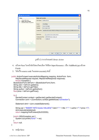 91




                                     รปท 12.4 การกาหนดค-า Struts Action

       4.   แลวกด Next ในหนาถดไปของไดอะลอก ใหเลอก Input Resource : เปน /AddBook.jsp แลวกด
            Finish
       5.   ใหแกไข source code ในเมธอด execute() ดงน
   public ActionForward execute(ActionMapping mapping, ActionForm form,
        HttpServletRequest request, HttpServletResponse response)
        throws Exception {
     BookActionForm bkForm = (BookActionForm) form;
     String isbn = bkForm.getIsbn();
     String title = bkForm.getTitle();
     String author = bkForm.getAuthor();
     float price = bkForm.getPrice();

        try {
           ServletContext context = getServlet().getServletContext();
           Connection conn = (Connection) context.getAttribute("connection");

            Statement stmt = conn.createStatement();

            String sql = "INSERT INTO books VALUES('"+isbn+"','" + title +"','" + author +"',"+price +")";
            stmt.executeUpdate(sql);
            return mapping.findForward(SUCCESS);

        }catch (SQLException ex) {
           System.out.println("Error " + ex);
        }
        return null;
   }

       6.   กดป16ม Save

การเขยนโปรแกรม Java Servet / JSP                               Thanachart Numnonda / Thanisa Kruawaisayawan
 