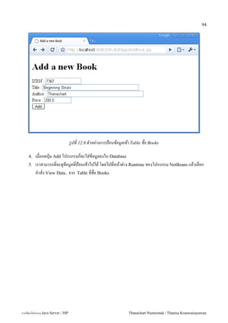 94




                                   รปท 12.6 ตวอย-างการป+อนขอมลเขา Table ชอ Books

    4.   เมอกดป16ม Add โปรแกรมกจะใส/ขอม#ลลงใน Database
    5.   เราสามารถทจะด#ขอม#ลทป%อนเขาไปได โดยไปทหนาต/าง Runtime ของโปรแกรม NetBeans แลวเลอก
         ค.าสง View Data.. จาก Table ทชอ Books




การเขยนโปรแกรม Java Servet / JSP                                Thanachart Numnonda / Thanisa Kruawaisayawan
 