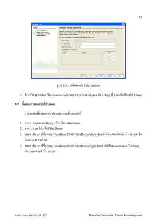 61




                                   รปท 8.5 การกาหนดค-า URL pattern

      4.   ในหนาต/าง Editor เขยน Source code ของ ShowServlet.java ดง Listing ท 8.4 แลวเลอกค.าสง Save

8.5    ขนตอนการทดสอบโปรแกรม

           เราสามารถทจะทดสอบโปรแกรม ตามขนตอนดงน

      1.   ท.าการ Build และ Deploy โปรเจค FilterDemo
      2.   ท.าการ Run โปรเจค FilterDemo
      3.   ทดลองรน url ทชอ http://localhost:8080/FilterDemo/show.do แลวสงเกตผลลพธ5จะเหนว/าแสดงขอ
           ผ0ดพลาด HTTP 401
      4.   ทดลองรน url ทชอ http://localhost:8080/FilterDemo/login.html แลวป%อน username เปน thana
           และ password เปน secret




การเขยนโปรแกรม Java Servet / JSP                           Thanachart Numnonda / Thanisa Kruawaisayawan
 