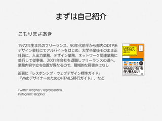 まずは自己紹介

こもりまさあき

1972年生まれのフリーランス。90年代前半から都内のDTP系
デザイン会社にてアルバイトをはじめ、大学卒業後そのまま正
社員に。入出力業務、デザイン業務、ネットワーク関連業務に
並行して従事後、2001年会社を退職しフリーランスの道へ。
業務内容や立ち位置が異なるので、職域的な肩書きはなし

近著に『レスポンシブ・ウェブデザイン標準ガイド』
『WebデザイナーのためのHTML5移行ガイド』、など


Twitter: @cipher / @proteanbm
Instagram: @cipher
 