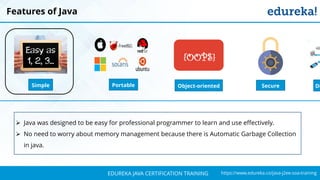 `
https://www.edureka.co/java-j2ee-soa-trainingEDUREKA JAVA CERTIFICATION TRAINING
Features of Java
Simple Object-oriented
{OOPS}
DiPortable Secure
➢ Java was designed to be easy for professional programmer to learn and use effectively.
➢ No need to worry about memory management because there is Automatic Garbage Collection
in java.
 