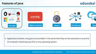 `
https://www.edureka.co/java-j2ee-soa-trainingEDUREKA JAVA CERTIFICATION TRAINING
Features of Java
Object-oriented
{OOPS}
DistributedPortable Secure Dyna
➢ Applications written using Java are portable in the sense that they can be executed on any kind
of computer containing any CPU or any operating system.
 
