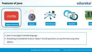 `
https://www.edureka.co/java-j2ee-soa-trainingEDUREKA JAVA CERTIFICATION TRAINING
Features of Java
Object-oriented
{OOPS}
Distributed RobSecure Dynamic
➢ Java is true object oriented language.
➢ Everything is considered to be an “object” and all operations are performed using these
objects.
 