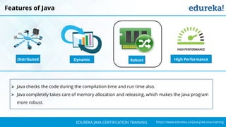 `
https://www.edureka.co/java-j2ee-soa-trainingEDUREKA JAVA CERTIFICATION TRAINING
Features of Java
➢ Java checks the code during the compilation time and run time also.
➢ Java completely takes care of memory allocation and releasing, which makes the Java program
more robust.
Distributed RobustDynamic High Performance
 