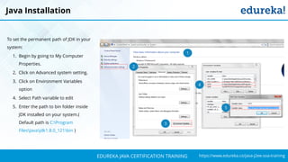 `
https://www.edureka.co/java-j2ee-soa-trainingEDUREKA JAVA CERTIFICATION TRAINING
Java Installation
To set the permanent path of JDK in your
system:
1. Begin by going to My Computer
Properties.
2. Click on Advanced system setting.
3. Click on Environment Variables
option
4. Select Path variable to edit
5. Enter the path to bin folder inside
JDK installed on your system.(
Default path is C:Program
FilesJavajdk1.8.0_121bin )
1
2
3
4
5
 