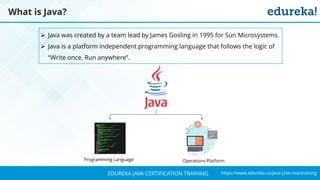 `
https://www.edureka.co/java-j2ee-soa-trainingEDUREKA JAVA CERTIFICATION TRAINING
What is Java?
➢ Java was created by a team lead by James Gosling in 1995 for Sun Microsystems.
➢ Java is a platform independent programming language that follows the logic of
“Write once, Run anywhere”.
Programming Language Operations Platform
 