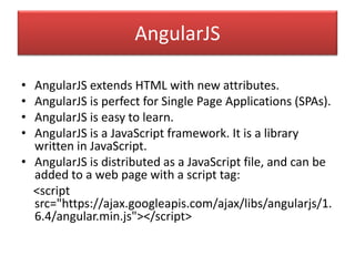 AngularJS
• AngularJS extends HTML with new attributes.
• AngularJS is perfect for Single Page Applications (SPAs).
• AngularJS is easy to learn.
• AngularJS is a JavaScript framework. It is a library
written in JavaScript.
• AngularJS is distributed as a JavaScript file, and can be
added to a web page with a script tag:
<script
src="https://ajax.googleapis.com/ajax/libs/angularjs/1.
6.4/angular.min.js"></script>
 