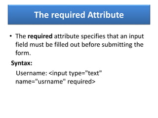 The required Attribute
• The required attribute specifies that an input
field must be filled out before submitting the
form.
Syntax:
Username: <input type="text"
name="usrname" required>
 