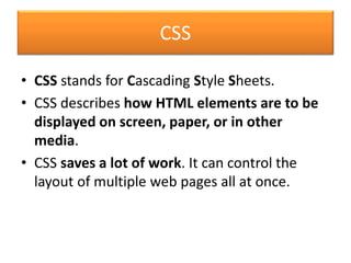 CSS
• CSS stands for Cascading Style Sheets.
• CSS describes how HTML elements are to be
displayed on screen, paper, or in other
media.
• CSS saves a lot of work. It can control the
layout of multiple web pages all at once.
 