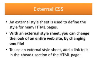 External CSS
• An external style sheet is used to define the
style for many HTML pages.
• With an external style sheet, you can change
the look of an entire web site, by changing
one file!
• To use an external style sheet, add a link to it
in the <head> section of the HTML page:
 