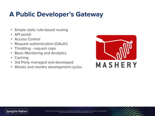 Unless otherwise indicated, these slides are © 2013-2016 Pivotal Software, Inc. and licensed under a Creative Commons Attribution-
NonCommercial license: http://creativecommons.org/licenses/by-nc/3.0/
A Public Developer’s Gateway
• Simple static rule-based routing
• API portal
• Access Control
• Request authentication (OAuth)
• Throttling - request caps
• Basic Monitoring and Analytics
• Caching
• 3rd Party managed and developed
• Weeks and months development cycles
16
 